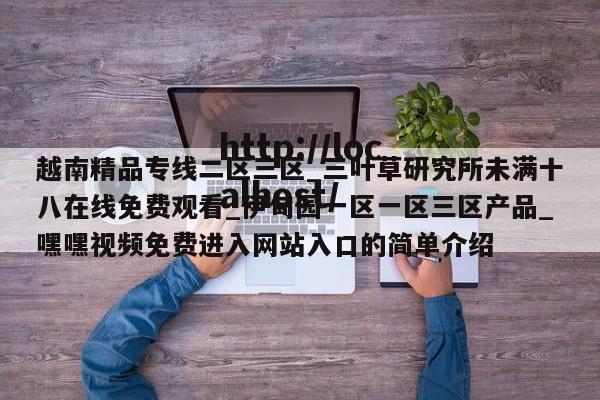 越南精品专线二区三区_三叶草研究所未满十八在线免费观看_伊甸园一区一区三区产品_嘿嘿视频免费进入网站入口的简单介绍